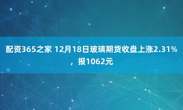 配资365之家 12月18日玻璃期货收盘上涨2.31%，报1062元