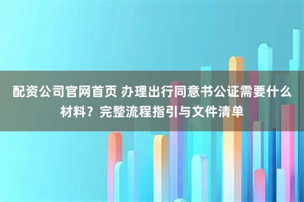 配资公司官网首页 办理出行同意书公证需要什么材料？完整流程指引与文件清单