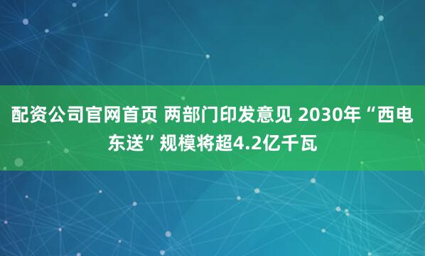 配资公司官网首页 两部门印发意见 2030年“西电东送”规模将超4.2亿千瓦
