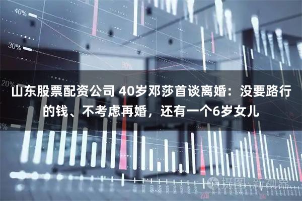 山东股票配资公司 40岁邓莎首谈离婚：没要路行的钱、不考虑再婚，还有一个6岁女儿