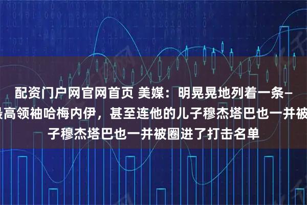 配资门户网官网首页 美媒：明晃晃地列着一条——“清除”伊朗最高领袖哈梅内伊，甚至连他的儿子穆杰塔巴也一并被圈进了打击名单