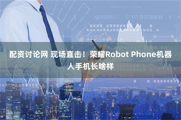 配资讨论网 现场直击！荣耀Robot Phone机器人手机长啥样