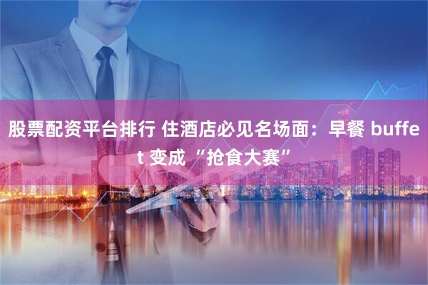 股票配资平台排行 住酒店必见名场面:早餐 buffet 变成 “抢食大赛”