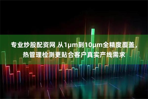 专业炒股配资网 从1μm到10μm全精度覆盖,热管理检测更贴合客户真实产线需求