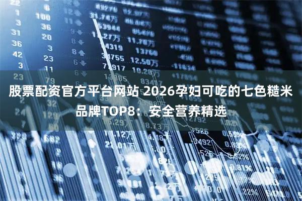股票配资官方平台网站 2026孕妇可吃的七色糙米品牌TOP8：安全营养精选