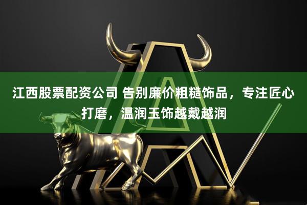 江西股票配资公司 告别廉价粗糙饰品，专注匠心打磨，温润玉饰越戴越润