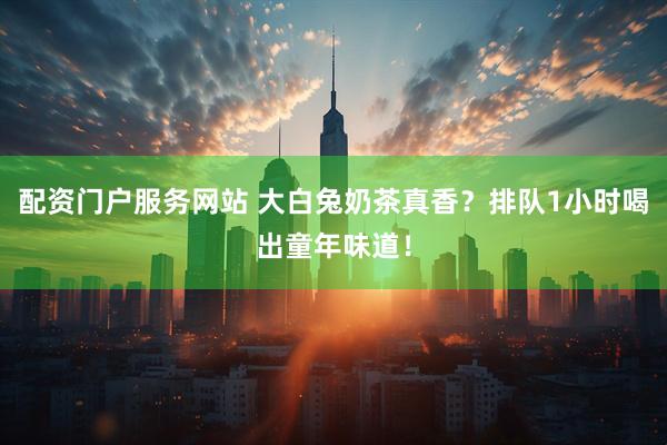 配资门户服务网站 大白兔奶茶真香？排队1小时喝出童年味道！