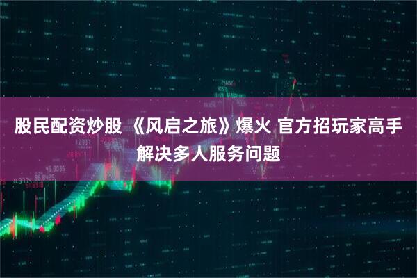 股民配资炒股 《风启之旅》爆火 官方招玩家高手解决多人服务问题