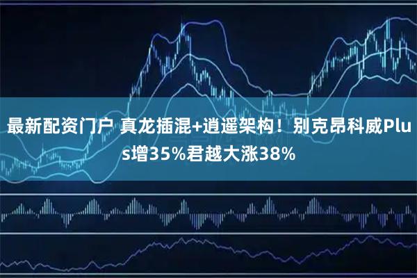 最新配资门户 真龙插混+逍遥架构！别克昂科威Plus增35%君越大涨38%