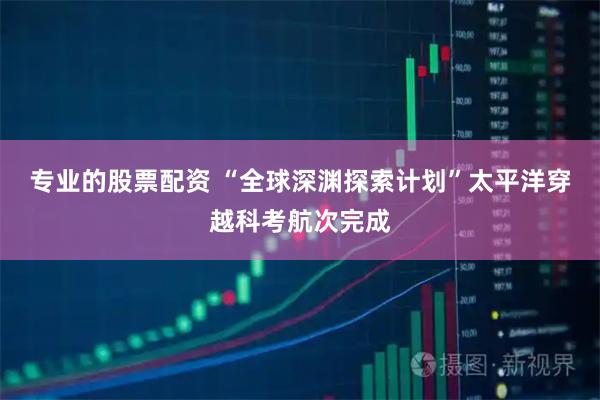 专业的股票配资 “全球深渊探索计划”太平洋穿越科考航次完成