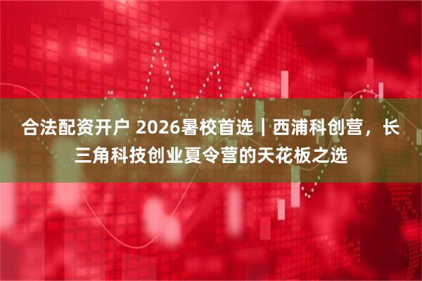 合法配资开户 2026暑校首选｜西浦科创营，长三角科技创业夏令营的天花板之选