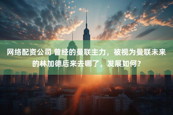 网络配资公司 曾经的曼联主力，被视为曼联未来的林加德后来去哪了，发展如何？