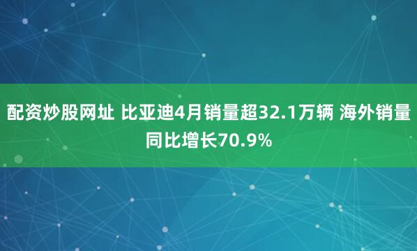 配资炒股网址 比亚迪4月销量超32.1万辆 海外销量同比增长70.9%