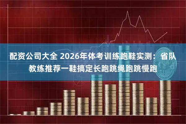 配资公司大全 2026年体考训练跑鞋实测：省队教练推荐一鞋搞定长跑跳绳跑跳慢跑
