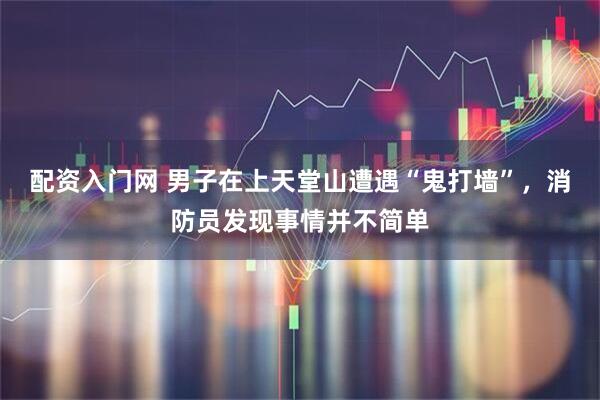 配资入门网 男子在上天堂山遭遇“鬼打墙”，消防员发现事情并不简单