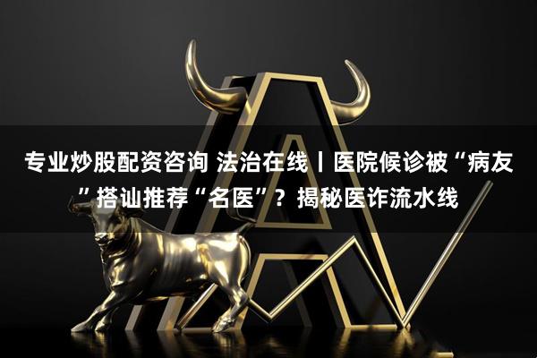 专业炒股配资咨询 法治在线丨医院候诊被“病友”搭讪推荐“名医”？揭秘医诈流水线