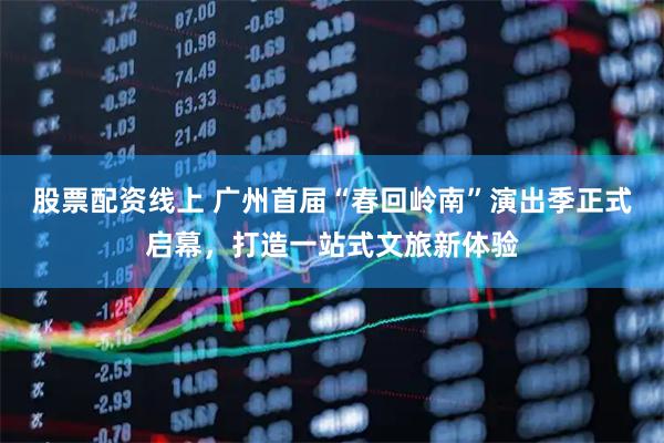 股票配资线上 广州首届“春回岭南”演出季正式启幕，打造一站式文旅新体验