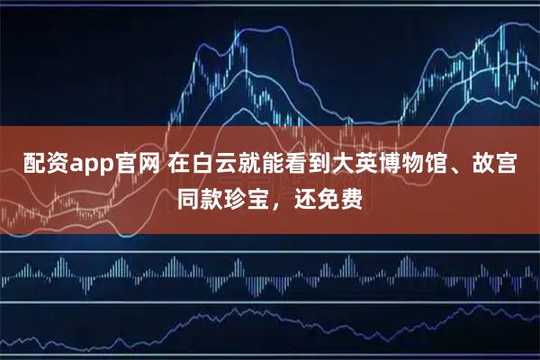 配资app官网 在白云就能看到大英博物馆、故宫同款珍宝，还免费