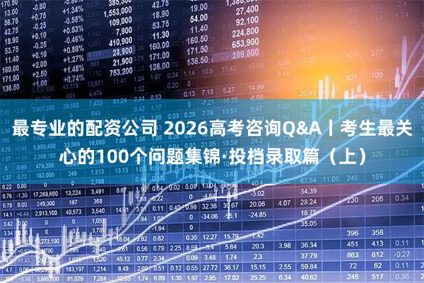 最专业的配资公司 2026高考咨询Q&A丨考生最关心的100个问题集锦·投档录取篇（上）