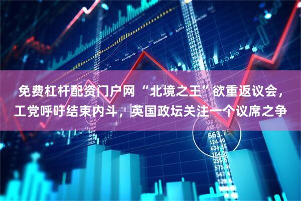 免费杠杆配资门户网 “北境之王”欲重返议会，工党呼吁结束内斗，英国政坛关注一个议席之争