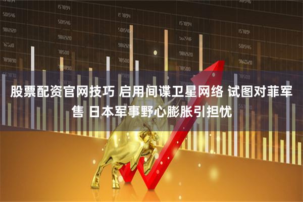 股票配资官网技巧 启用间谍卫星网络 试图对菲军售 日本军事野心膨胀引担忧