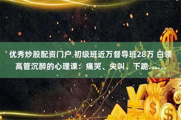 优秀炒股配资门户 初级班近万督导班28万 白领高管沉醉的心理课：痛哭、尖叫、下跪……