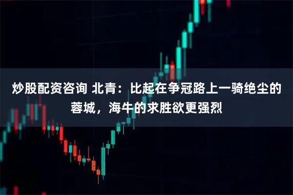 炒股配资咨询 北青：比起在争冠路上一骑绝尘的蓉城，海牛的求胜欲更强烈