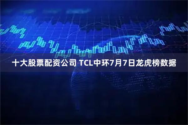 十大股票配资公司 TCL中环7月7日龙虎榜数据
