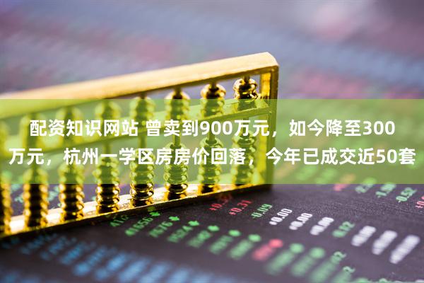 配资知识网站 曾卖到900万元，如今降至300万元，杭州一学区房房价回落，今年已成交近50套
