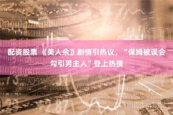 配资股票 《美人余》剧情引热议，“保姆被误会勾引男主人”登上热搜