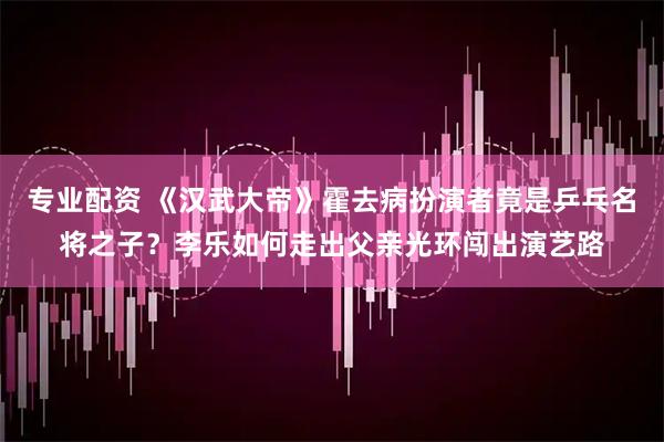 专业配资 《汉武大帝》霍去病扮演者竟是乒乓名将之子？李乐如何走出父亲光环闯出演艺路