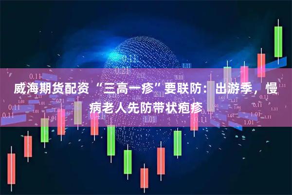 威海期货配资 “三高一疹”要联防：出游季，慢病老人先防带状疱疹